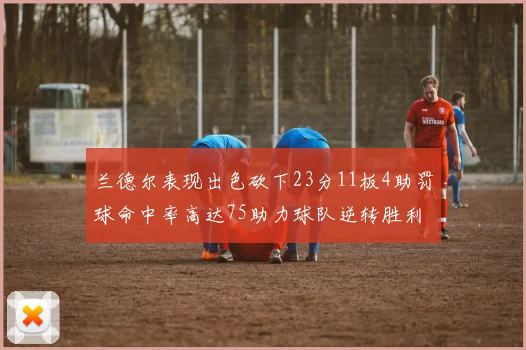 兰德尔表现出色砍下23分11板4助罚球命中率高达75助力球队逆转胜利