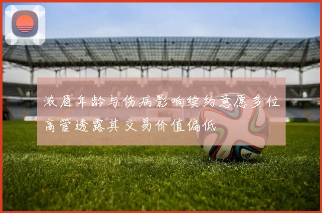 浓眉年龄与伤病影响续约意愿多位高管透露其交易价值偏低