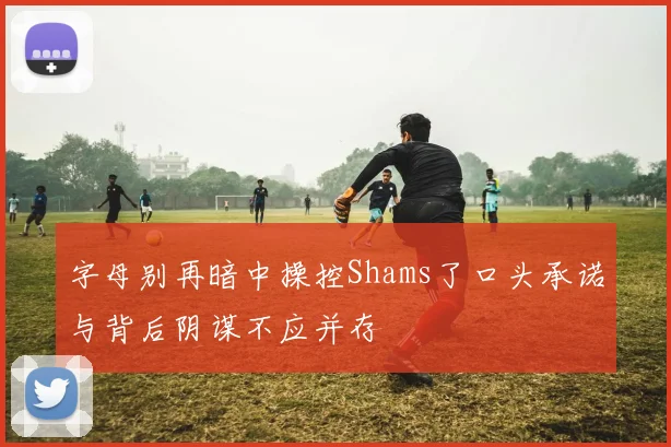 字母别再暗中操控Shams了口头承诺与背后阴谋不应并存