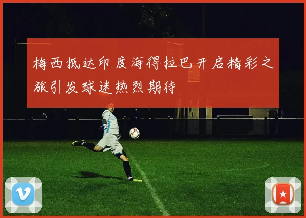 梅西抵达印度海得拉巴开启精彩之旅引发球迷热烈期待