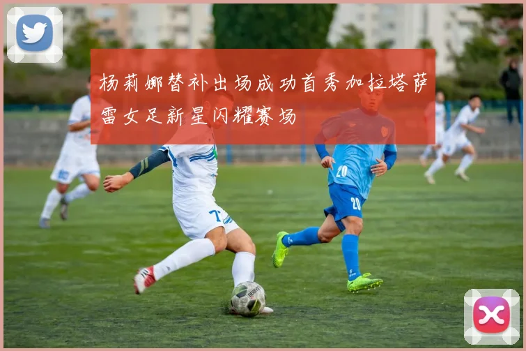 杨莉娜替补出场成功首秀加拉塔萨雷女足新星闪耀赛场