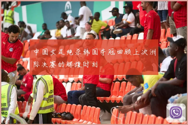 中国女足绝杀韩国夺冠回顾上次洲际决赛的辉煌时刻