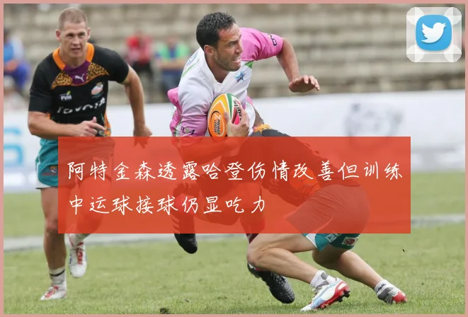 阿特金森透露哈登伤情改善但训练中运球接球仍显吃力