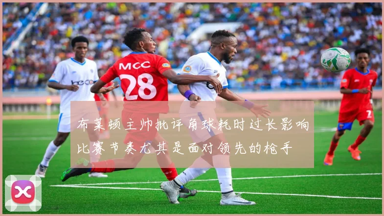 布莱顿主帅批评角球耗时过长影响比赛节奏尤其是面对领先的枪手