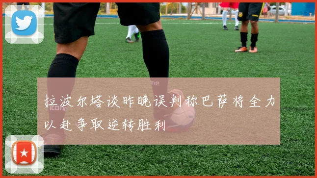 拉波尔塔谈昨晚误判称巴萨将全力以赴争取逆转胜利