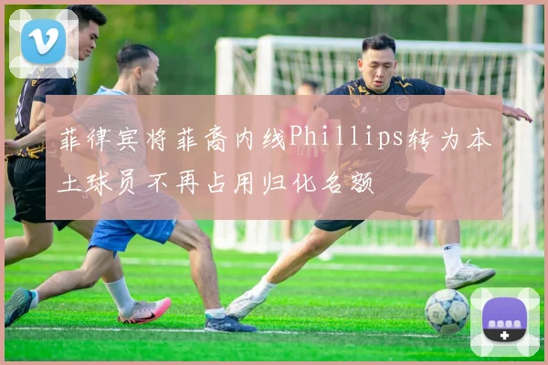 菲律宾将菲裔内线Phillips转为本土球员不再占用归化名额