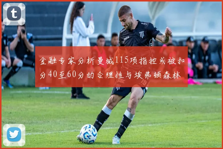 金融专家分析曼城115项指控或被扣分40至60分的合理性与埃弗顿森林案例对比