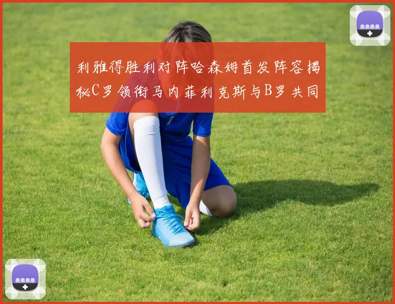 利雅得胜利对阵哈森姆首发阵容揭秘C罗领衔马内菲利克斯与B罗共同出战