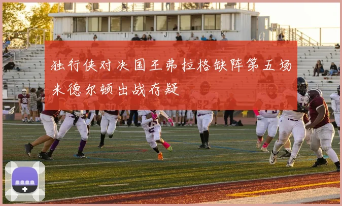 独行侠对决国王弗拉格缺阵第五场米德尔顿出战存疑