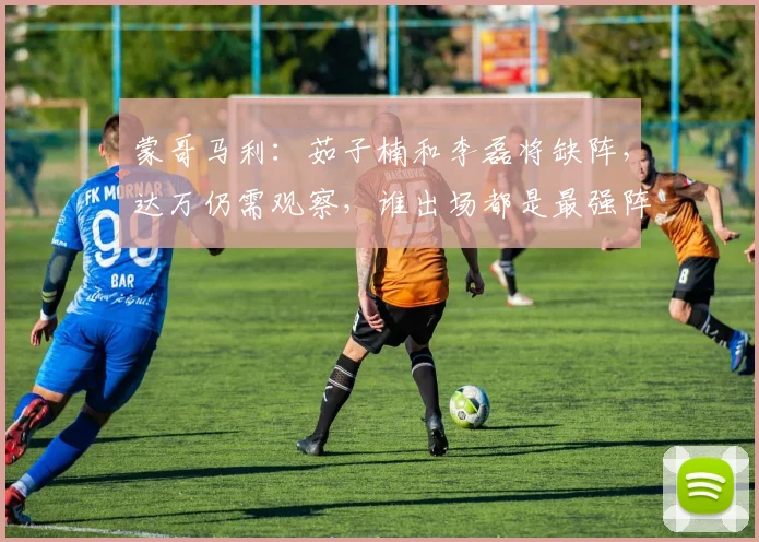 蒙哥马利：茹子楠和李磊将缺阵，达万仍需观察，谁出场都是最强阵