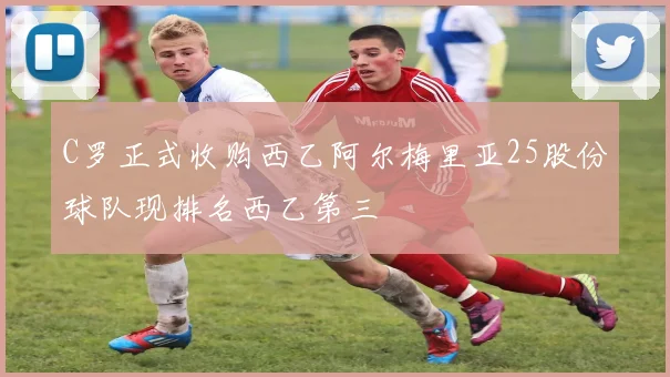 C罗正式收购西乙阿尔梅里亚25股份球队现排名西乙第三