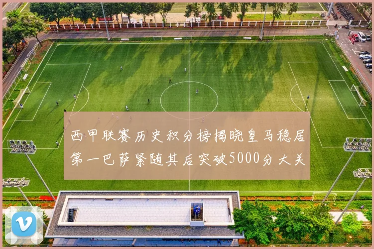 西甲联赛历史积分榜揭晓皇马稳居第一巴萨紧随其后突破5000分大关