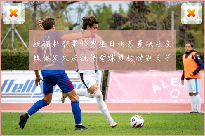 祝福朴智星45岁生日快乐曼联社交媒体发文庆祝传奇球员的特别日子