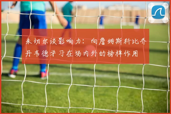 米切尔谈影响力：向詹姆斯科比乔丹韦德学习在场内外的榜样作用